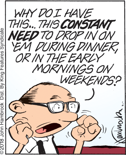 Jaw OCR: WHY DO I HAVE THIS..THIS CONSTANT NEED TO DROP IN ON EM DURING DINNEROR IN THE EARRLY MORNINGS ON WEEKENDS? ©2018 John Hambrock Dist. By King Features Syndicate WHY DO I HAVE THIS..THIS CONSTANT NEED TO DROP IN ON EM DURING DINNEROR IN THE EARRLY MORNINGS ON WEEKENDS? ©2018 John Hambrock Dist. By King Features Syndicate