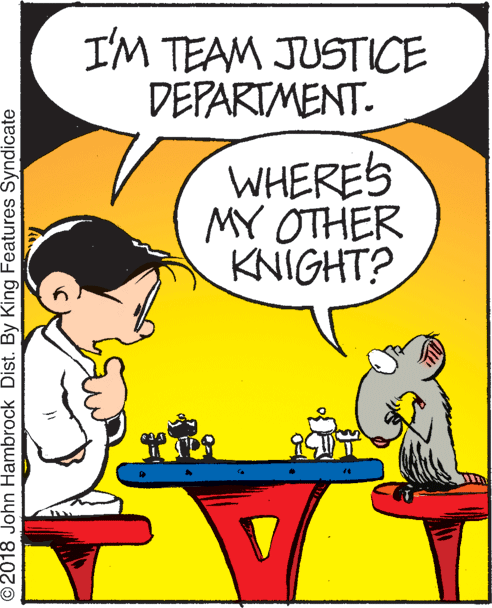 Happy OCR: I'M TEAM JUSTICE DEPARTMENT. WHERES MY OTHER KNIGHT? © 2018 John Hambrock Dist. By King Features Syndicate I'M TEAM JUSTICE DEPARTMENT. WHERES MY OTHER KNIGHT? © 2018 John Hambrock Dist. By King Features Syndicate