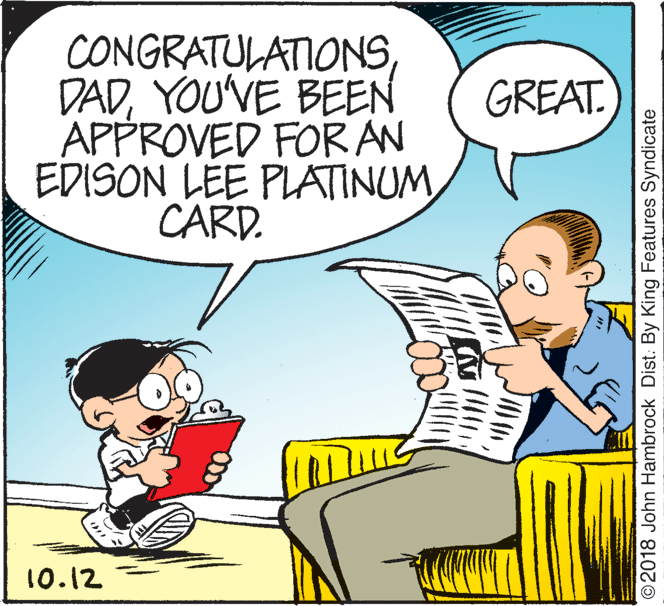 People OCR: CONGRATULATIONSYOU'VE BEEN APPROVED FOR AN EDISON LEE PLATINUMCARD. GREAT. 10.12 ©2018 John Hambrock Dist. By King Features Syndicate CONGRATULATIONSYOU'VE BEEN APPROVED FOR AN EDISON LEE PLATINUMCARD. GREAT. 10.12 ©2018 John Hambrock Dist. By King Features Syndicate