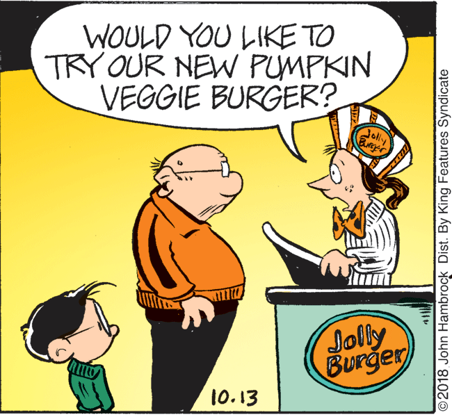 Happy OCR: WOULD YOU LIKE TO TRY OUR NEW PUMPKIN VEGGIE BURGER? Jolly Burge Jolly Burger 10.13 ©2018 John Hambrock Dist. By King Features Syndicate WOULD YOU LIKE TO TRY OUR NEW PUMPKIN VEGGIE BURGER? Jolly Burge Jolly Burger 10.13 ©2018 John Hambrock Dist. By King Features Syndicate