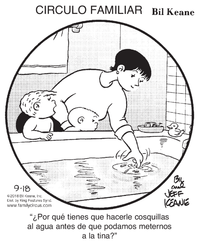 Water OCR: CIRCULO FAMILIAR Bil Keane BL 9-18 JEFF KEANE ©2018 Bil KeaneInc. Dist. by King Features Synd. www.familycircus.com "¿Por qué tienes que hacerle cosquillas al agua antes de que podamos meternos a la tina?" CIRCULO FAMILIAR Bil Keane BL 9-18 JEFF KEANE ©2018 Bil KeaneInc. Dist. by King Features Synd. www.familycircus.com "¿Por qué tienes que hacerle cosquillas al agua antes de que podamos meternos a la tina?"