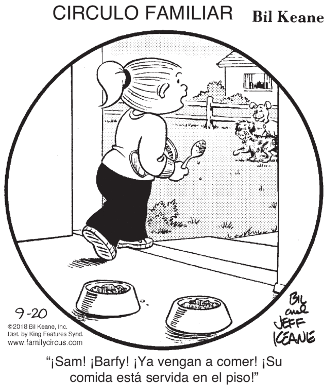 Hat OCR: CIRCULO FAMILIAR Bil Keane By 9-20 ©2018 Bil KeaneInc. Dist. by King Features Synd. www.familycircus.com JEFF KEANE "¡Sam! ¡Barfy! ¡Ya vengan a comer! ¡Su comida está servida en el piso!" CIRCULO FAMILIAR Bil Keane By 9-20 ©2018 Bil KeaneInc. Dist. by King Features Synd. www.familycircus.com JEFF KEANE "¡Sam! ¡Barfy! ¡Ya vengan a comer! ¡Su comida está servida en el piso!"