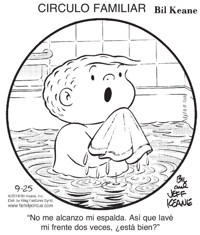Rectangle OCR: CIRCULO FAMILIAR Bil Keane By JEFF CEANE 9-25 ©2018 Bil KeaneInc. Dist. King Features Synd. www.familycircus.com "No me alcanzo mi espalda. Así que lavé mi frente dos veces¿está bien?" CIRCULO FAMILIAR Bil Keane By JEFF CEANE 9-25 ©2018 Bil KeaneInc. Dist. King Features Synd. www.familycircus.com "No me alcanzo mi espalda. Así que lavé mi frente dos veces¿está bien?"
