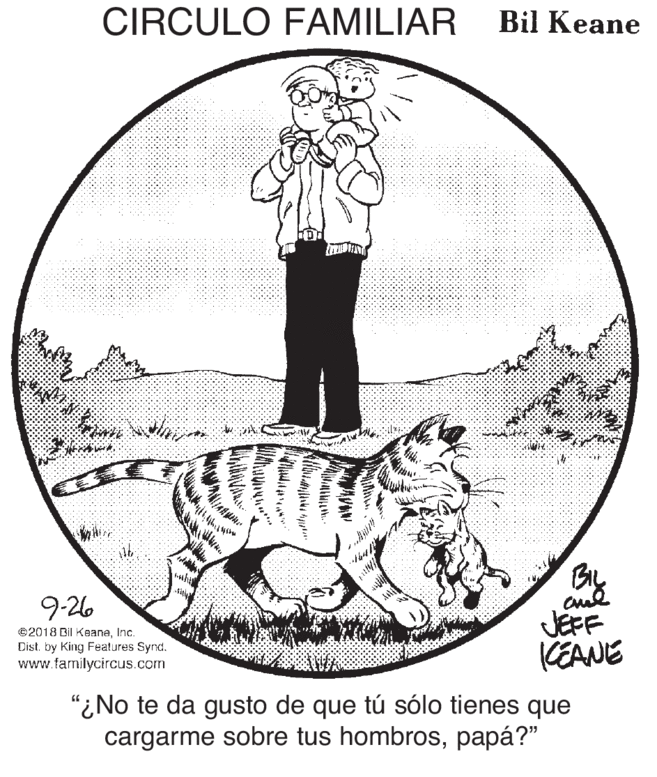 Art OCR: CIRCULO FAMILIAR Bil Keane BiL 9-26 ©2018 Bil KeaneInc. Dist. by King Features Synd. www.familycircus.com JEFF KEANE "¿No te da gusto de que tú sólo tienes que cargarme sobre tus hombrospapá?" CIRCULO FAMILIAR Bil Keane BiL 9-26 ©2018 Bil KeaneInc. Dist. by King Features Synd. www.familycircus.com JEFF KEANE "¿No te da gusto de que tú sólo tienes que cargarme sobre tus hombros