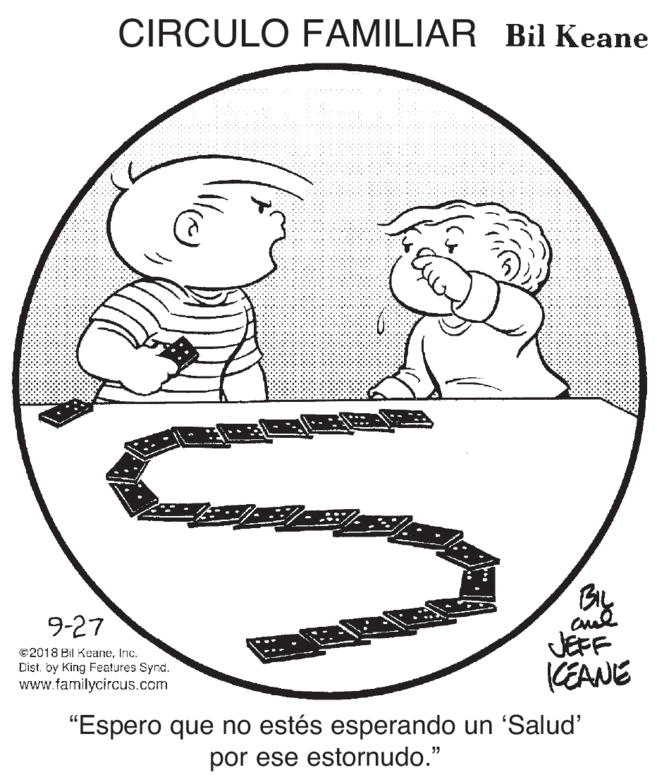 Happy OCR: CIRCULO FAMILIAR Bil Keane 9-27 ©2018 Bil KeaneInc. Dist. by King Features Synd. www.familycircus.com JEFF KEANE "Espero que no estés esperando un 'Salud' por ese estornudo." CIRCULO FAMILIAR Bil Keane 9-27 ©2018 Bil KeaneInc. Dist. by King Features Synd. www.familycircus.com JEFF KEANE "Espero que no estés esperando un 'Salud' por ese estornudo."