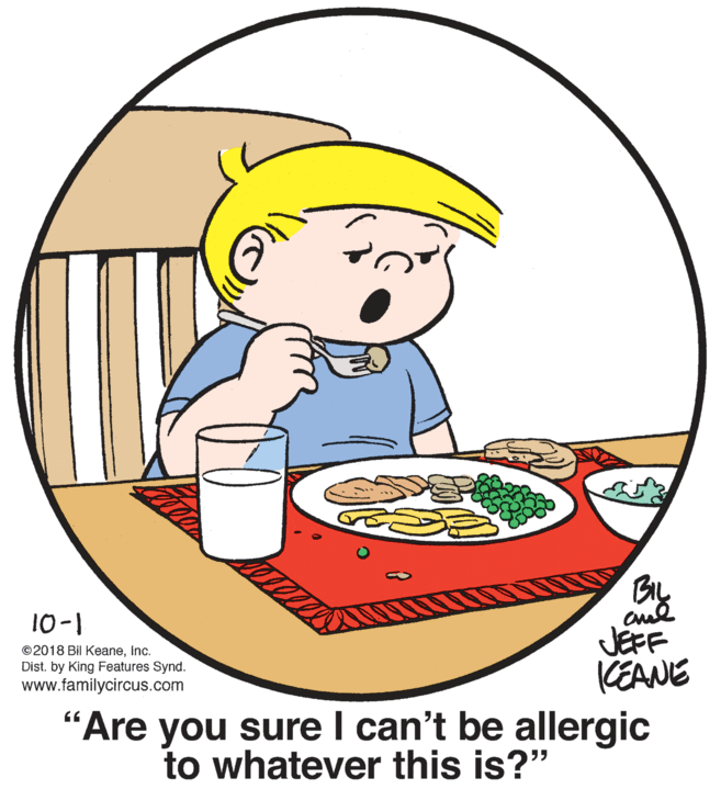Food group OCR: 10-1 ©2018 Bil Keaneinc. Dist. by King Features Synd. www.familycircus.com JEFF KEANE "Are you sure I can't be allergic to whatever this is?" 10-1 ©2018 Bil Keaneinc. Dist. by King Features Synd. www.familycircus.com JEFF KEANE "Are you sure I can't be allergic to whatever this is?"