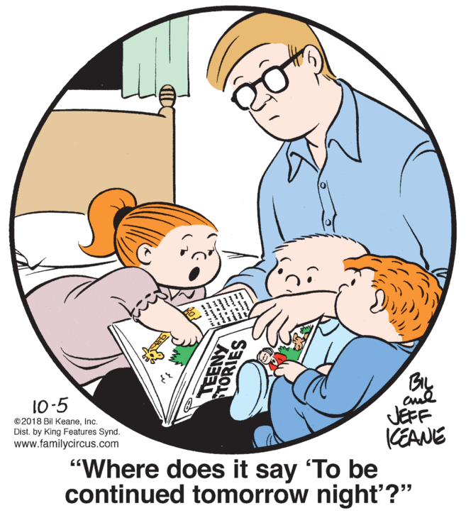 Comfort OCR: BIL 10-5 JEFF KEANE "Where does it say To be continued tomorrow night'?" ©2018 Bil KeaneInc. Dist. by King Features Synd. www.familycircus.com TORIES BIL 10-5 JEFF KEANE "Where does it say To be continued tomorrow night'?" ©2018 Bil KeaneInc. Dist. by King Features Synd. www.familycircus.com TORIES