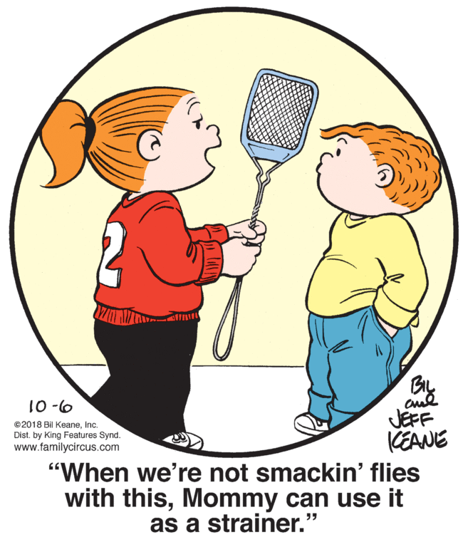Organism OCR: BIL JEFF KEANE 9- 01 ©2018 Bil KeaneInc. Dist. by King Features Synd. www.familycircus.com "When we're not smackin' flies with thisMommy can use it as a strainer." BIL JEFF KEANE 9- 01 ©2018 Bil KeaneInc. Dist. by King Features Synd. www.familycircus.com "When we're not smackin' flies with thisMommy can use it as a strainer."