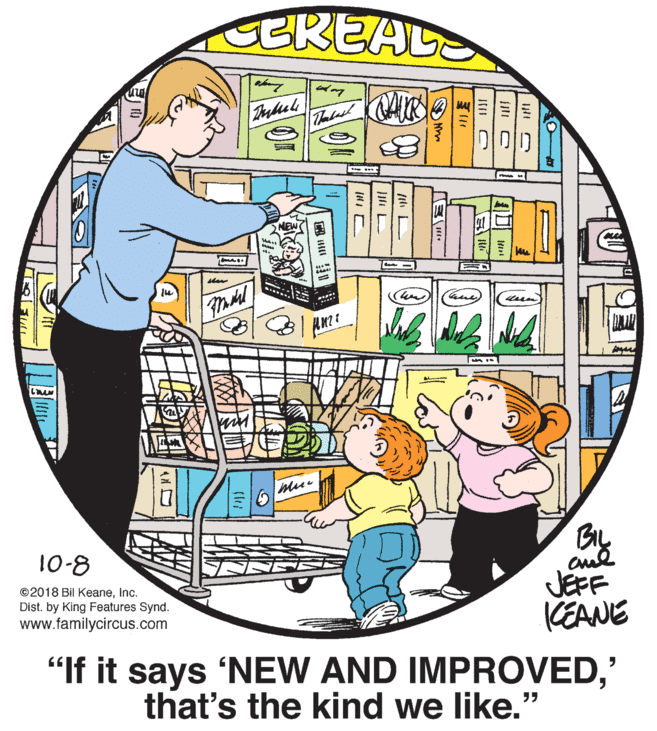 Illustration OCR: BREALS NEW By JEFF KEANE 10-8 © 2018 Bil KeaneInc. Dist. by King Features Synd. www.f ycir s.com "If it says 'NEW AND IMPROVED' that's the kind we like." F BREALS NEW By JEFF KEANE 10-8 © 2018 Bil KeaneInc. Dist. by King Features Synd. www.f ycir s.com "If it says 'NEW AND IMPROVED' that's the kind we like." F