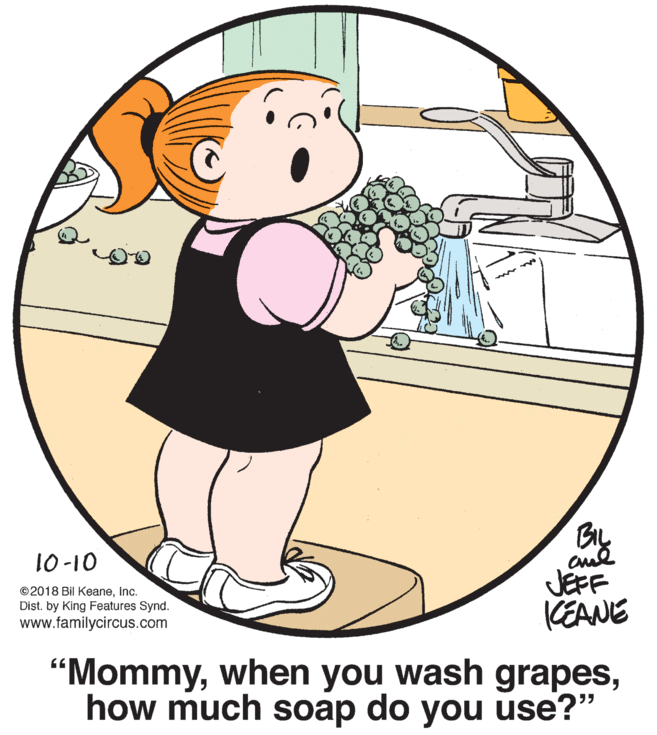 Art OCR: BIL 10-10 ©2018 Bil Keaneinc. Dist. by King Features Synd. www.familycircus.com JEFF KEANE "Mommyhow much soap do you use?" BIL 10-10 ©2018 Bil Keaneinc. Dist. by King Features Synd. www.familycircus.com JEFF KEANE "Mommywhen you wash grapeshow much soap do you use?"