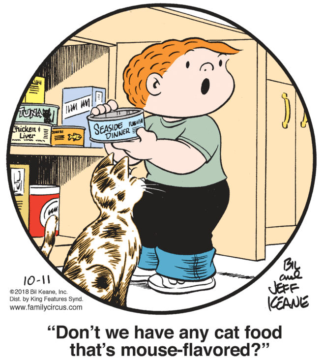 Sharing OCR: TUNA Chicken t Liver SEASIDE Un DINNER BL JEFF KEANE "Don't we have any cat food that's mouse-flavored?" 10-11 ©2018 Bil KeaneInc. Dist. by King Features Synd. www.familycircus.com TUNA Chicken t Liver SEASIDE Un DINNER BL JEFF KEANE "Don't we have any cat food that's mouse-flavored?" 10-11 ©2018 Bil KeaneInc. Dist. by King Features Synd. www.familycircus.com