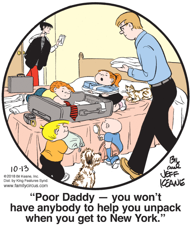 Design OCR: Bry JEFF KEANE 10-13 ©2018 Bil KeaneInc. Dist. by King Features Synd. www.familycircus.com "Poor Daddy have anybody to help you unpack when you get to New York." you won't Bry JEFF KEANE 10-13 ©2018 Bil KeaneInc. Dist. by King Features Synd. www.familycircus.com "Poor Daddy have anybody to help you unpack when you get to New York." you won't