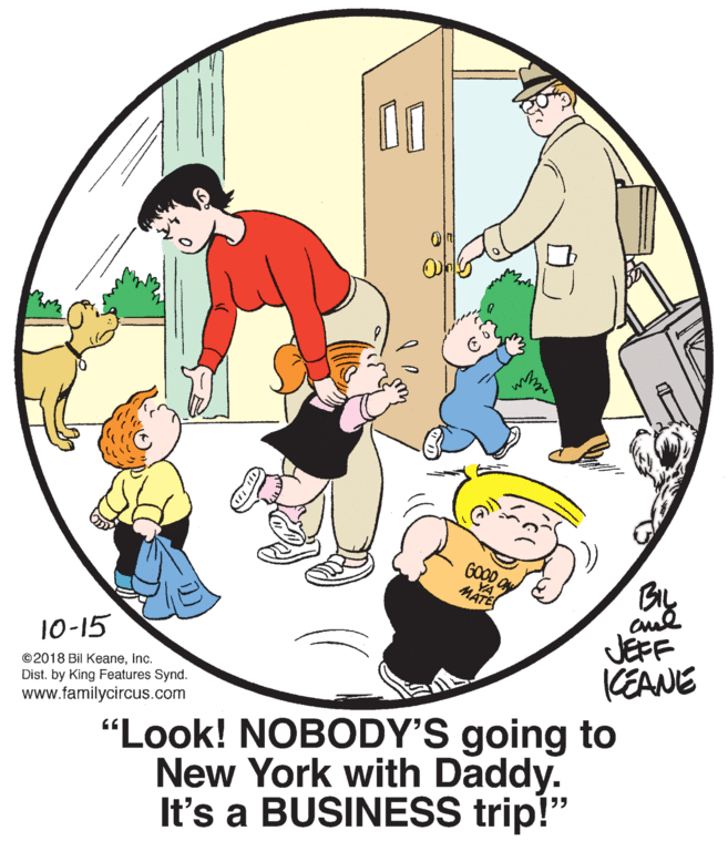 Slope OCR: GOOD a YA MÄTE JEFF CEANE 10-15 ©2018 Bil KeaneInc. Dist. by King Features Synd. www.familycircus.com "Look! NOBODY'S going to New York with Daddy. It's a BUSINESS trip!" GOOD a YA MÄTE JEFF CEANE 10-15 ©2018 Bil KeaneInc. Dist. by King Features Synd. www.familycircus.com "Look! NOBODY'S going to New York with Daddy. It's a BUSINESS trip!"