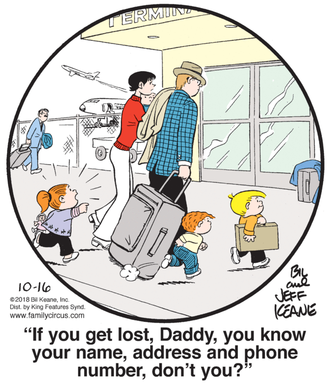 Circle OCR: TERMIN 10-16 JEFF KEANE "If you get lostyou know your nameaddress and phone ©2018 Bil KeaneInc. Dist. by King Features Synd. www.familycircus.com numberdon't you? TERMIN 10-16 JEFF KEANE "If you get lostyou know your nameaddress and phone ©2018 Bil KeaneInc. Dist. by King Features Synd. www.familycircus.com numberdon't you?