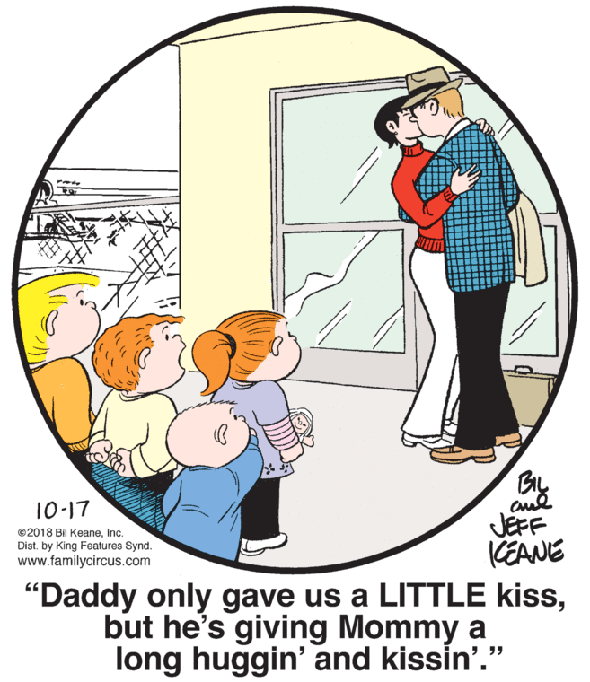 Circle OCR: 10-17 JEFF KEANE "Daddy only gave us a LITTLE kissbut he's giving Mommy a long huggin' and kissin'." ©2018 Bil KeaneInc. Dist. by King Features Synd. www.familycircus.com 10-17 JEFF KEANE "Daddy only gave us a LITTLE kissbut he's giving Mommy a long huggin' and kissin'." ©2018 Bil KeaneInc. Dist. by King Features Synd. www.familycircus.com