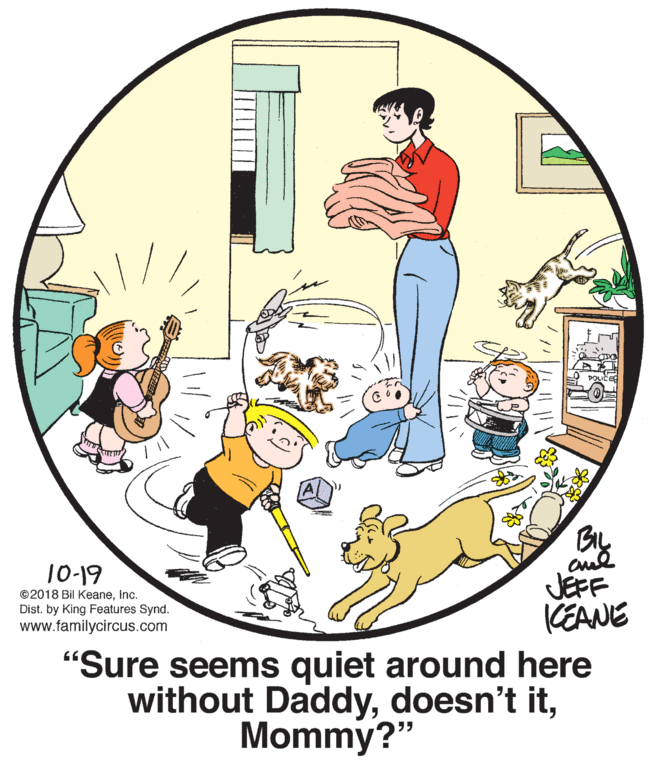 Circle OCR: cul JÉFF KEANE 10-19 ©2018 Bil KeaneInc. Dist. by King Features Synd. www.familycircus.com "Sure seems quiet around here without DaddyMommy?" cul JÉFF KEANE 10-19 ©2018 Bil KeaneInc. Dist. by King Features Synd. www.familycircus.com "Sure seems quiet around here without Daddydoesn't it