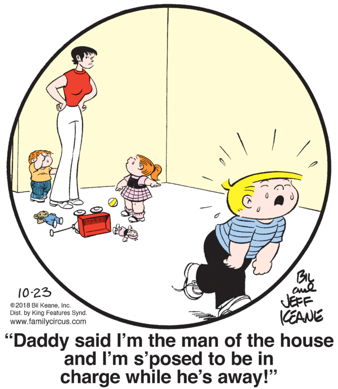 Fictional character OCR: BIL 10-23 JEFF CEANE "Daddy said I'm the man of the house and I'm s'posed to be in charge while he's away!" ©2018 Bil KeaneInc. Dist. by King Features Synd. www.familycircus.com BIL 10-23 JEFF CEANE "Daddy said I'm the man of the house and I'm s'posed to be in charge while he's away!" ©2018 Bil KeaneInc. Dist. by King Features Synd. www.familycircus.com