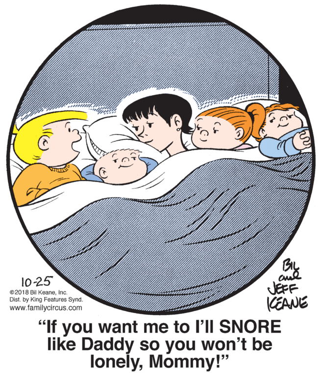 Happy OCR: By 10 25 ©2018 Bil KeaneInc. Dist. by King Features Synd. www.familycircus.com JEFF CEANE "If you want me to l'll SNORE like Daddy so you won't be lonelyMommy!" By 10 25 ©2018 Bil KeaneInc. Dist. by King Features Synd. www.familycircus.com JEFF CEANE "If you want me to l'll SNORE like Daddy so you won't be lonely