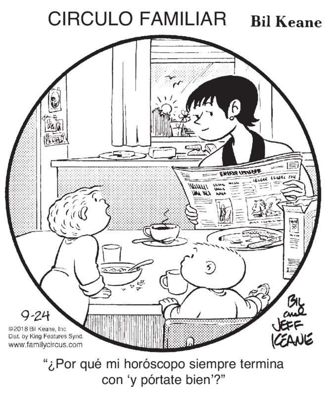 Happy OCR: CIRCULO FAMILIAR Bil Keane ARE R = Bly JEFF KEANE 9-24 ©2018 Bil KeaneInc. Dist. by King Features Synd. www.familycircus.com "¿Por qué mi horóscopo siempre termina con 'y pórtate bien'?" ? CIRCULO FAMILIAR Bil Keane ARE R = Bly JEFF KEANE 9-24 ©2018 Bil KeaneInc. Dist. by King Features Synd. www.familycircus.com "¿Por qué mi horóscopo siempre termina con 'y pórtate bien'?" ?