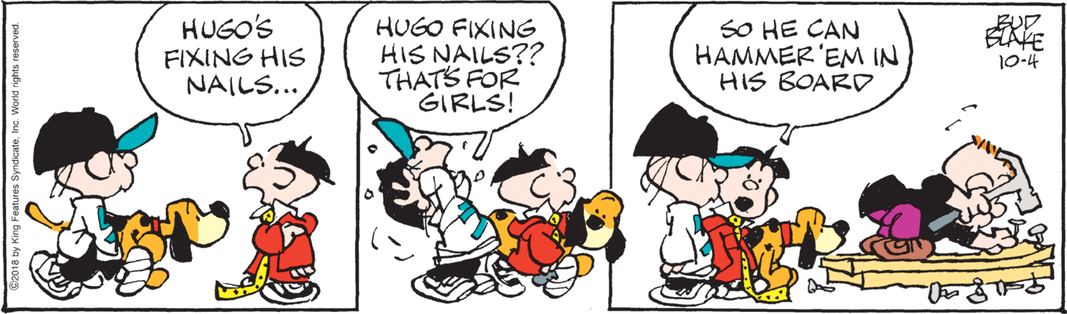 Mode of transport OCR: HUGO'S FIXING HIS NAILS... HUGO FIXING HIS NAILS?? THATS FOR GIRLS! SO HE CAN HAMMER'EM IN HIS BOARD BLAKE 10-4 ©2018 by King Features SyndicateInc. World rights reserved. HUGO'S FIXING HIS NAILS... HUGO FIXING HIS NAILS?? THATS FOR GIRLS! SO HE CAN HAMMER'EM IN HIS BOARD BLAKE 10-4 ©2018 by King Features SyndicateInc. World rights reserved.
