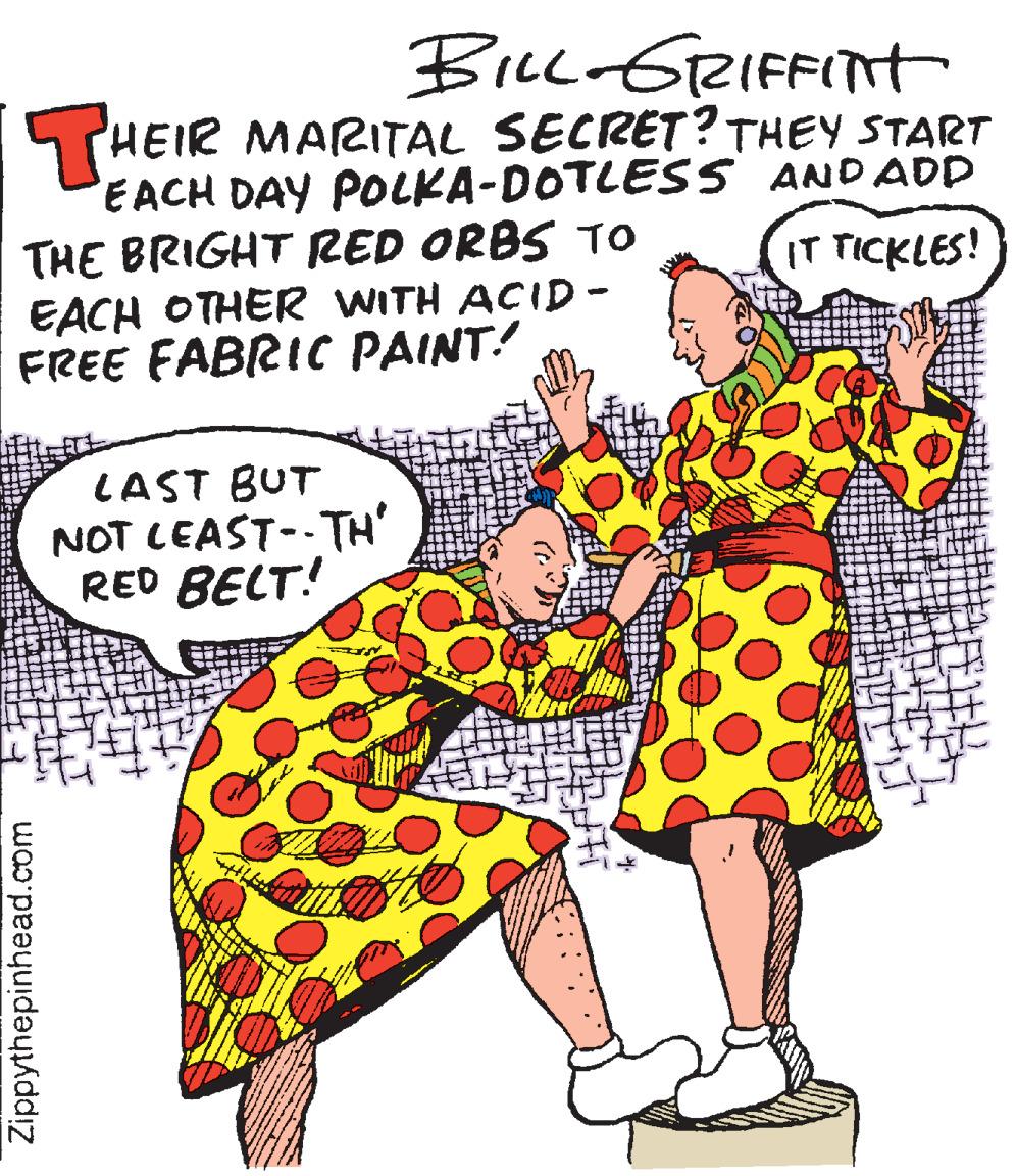 Pleased OCR: Bicc GRIFFITt STHEIR MARITAL SECRET? THEY START EACH DAY POLKA-DOTLES S ANDADD THE BRIGHT RED ORBS TO EACH OTHER WITH ACID - FREE FABRIC PAINT! IT TICKLES! LAST BUT NOT LEAST--TH' RED BELT! Zippythepinhead.com Bicc GRIFFITt STHEIR MARITAL SECRET? THEY START EACH DAY POLKA-DOTLES S ANDADD THE BRIGHT RED ORBS TO EACH OTHER WITH ACID - FREE FABRIC PAINT! IT TICKLES! LAST BUT NOT LEAST--TH' RED BELT! Zippythepinhead.com