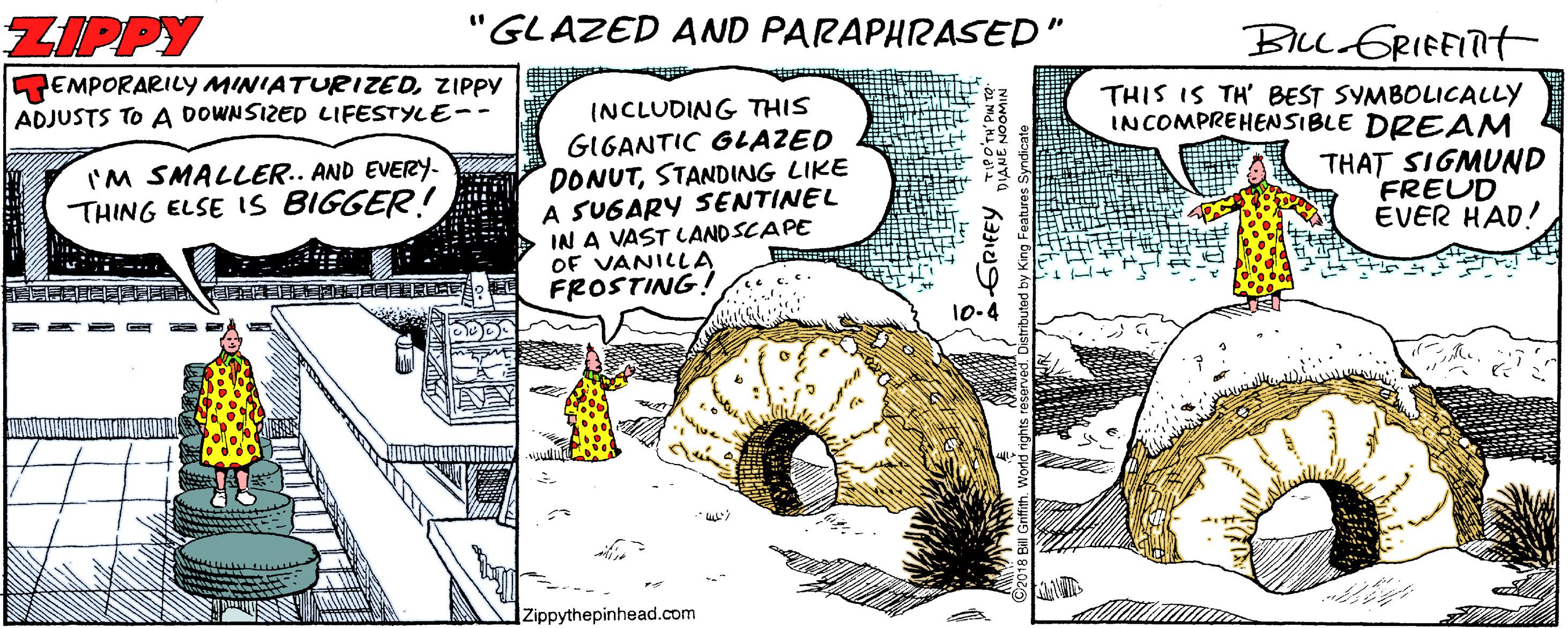 Fictional character OCR: ZIPPY "GLAZED AND PARAPHRASED" BL GRIEFITT EMPORARILY MINIATURIZEDZIPPY ADJUSTS TO A DOWNSIZED LIFESTYLE-- THIS IS TH' BEST SYMBOLICALLY INCOMPREHENSIBLE DRE AM INCLUDING THIS GIGANTIC GLAZED DONUTSTANDING LIKE A SUGARY SENTINEL IN A VAST LAND SCAPE OF VANILLA FROSTING! IM SMALLER.. AND EVERY- THAT SIGMUND FREUD ÉVER HAD! THING ELSE IS BIGGER! 10.4 Zippythepinhead.com ? A3? ?? ZIPPY "GLAZED AND PARAPHRASED" BL GRIEFITT EMPORARILY MINIATURIZEDZIPPY ADJUSTS TO A DOWNSIZED LIFESTYLE-- THIS IS TH' BEST SYMBOLICALLY INCOMPREHENSIBLE DRE AM INCLUDING THIS GIGANTIC GLAZED DONUTSTANDING LIKE A SUGARY SENTINEL IN A VAST LAND SCAPE OF VANILLA FROSTING! IM SMALLER.. AND EVERY- THAT SIGMUND FREUD ÉVER HAD! THING ELSE IS BIGGER! 10.4 Zippythepinhead.com ? A3 ? ? ?
