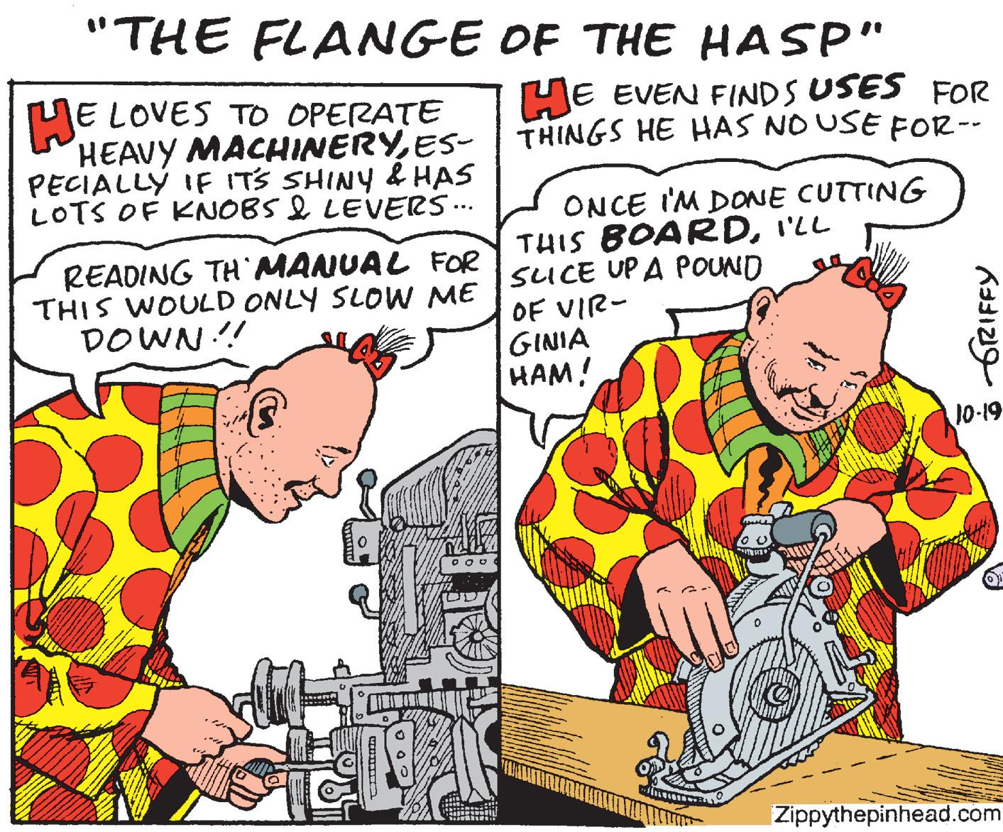 Publication OCR: "THE FLANGE OF THE HASP" HE EVEN FINDS USES FOR E LOVES TO OPERATE HEAVY MACHINERYES- | THINGS HE HAS NO USE FOR-- PECIALLY IF ITS SHINY & HAS LOTS OF KNOBS I LEVERS.. ONCE I'M DONE CUTTING THIS BOARDI'LL SUCE UPA POUND OF VIR- GINIA HAM! READING TH MANUAL FOR THIS WOULD ONLY SLOW ME DOWN ! 10-19 Zippythepinhead.com frRIFFY "THE FLANGE OF THE HASP" HE EVEN FINDS USES FOR E LOVES TO OPERATE HEAVY MACHINERYES- | THINGS HE HAS NO USE FOR-- PECIALLY IF ITS SHINY & HAS LOTS OF KNOBS I LEVERS.. ONCE I'M DONE CUTTING THIS BOARDI'LL SUCE UPA POUND OF VIR- GINIA HAM! READING TH MANUAL FOR THIS WOULD ONLY SLOW ME DOWN ! 10-19 Zippythepinhead.com frRIFFY
