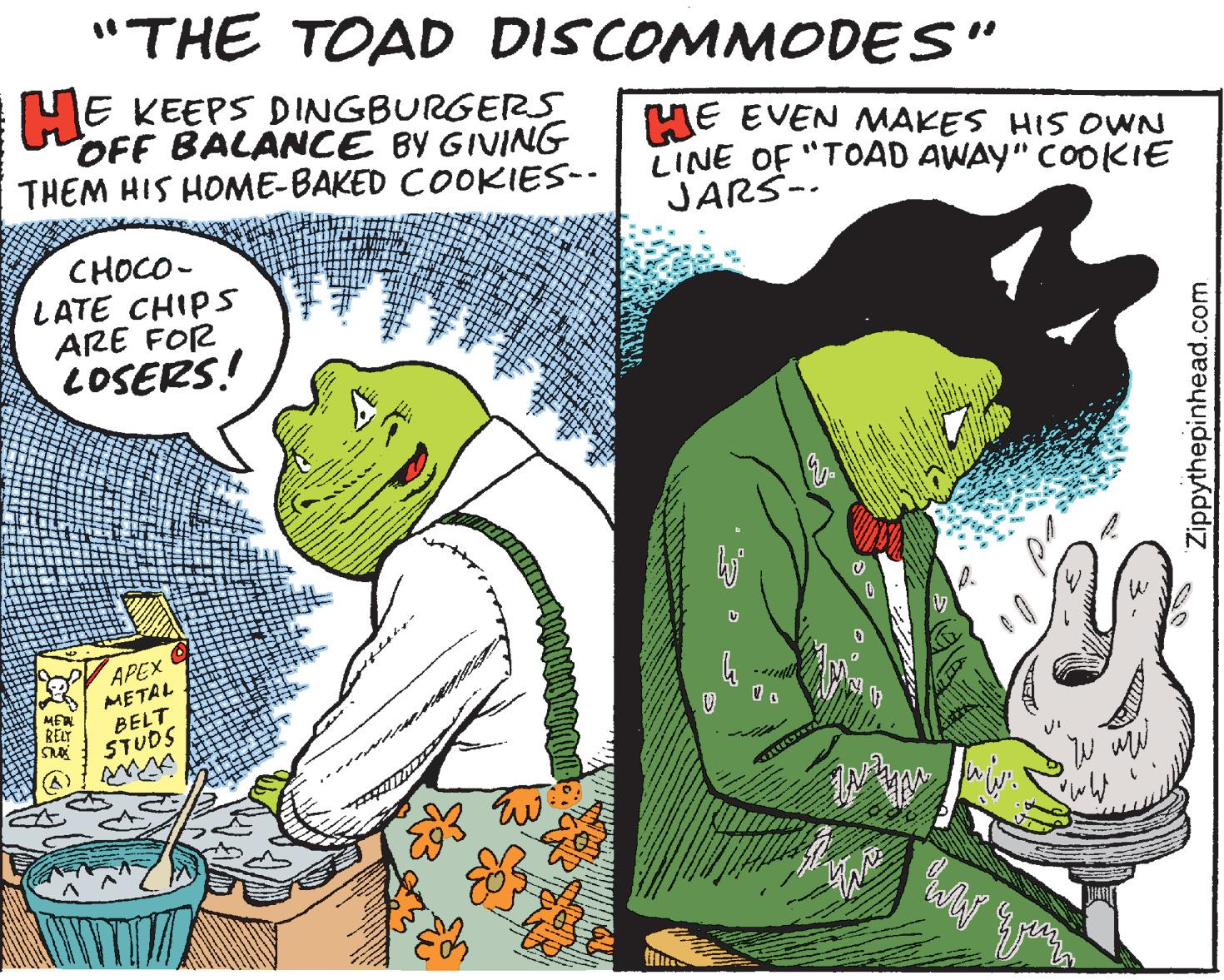 Humour OCR: "THE TOAD DISCOMMODES" HE KEEPS DINGBURGERS OFF BALANCE BY GIVING THEM HIS HOME-BAKED COOKIES-- HE EVEN MAKES HIS OVWN LINE OF "TOAD AWAY" COOKIE JARS-- CHOCO- LATE CHIPS ARE FOR LOSERS! APEX METAL BELT STUDS RELT Zippythepinhead.com "THE TOAD DISCOMMODES" HE KEEPS DINGBURGERS OFF BALANCE BY GIVING THEM HIS HOME-BAKED COOKIES-- HE EVEN MAKES HIS OVWN LINE OF "TOAD AWAY" COOKIE JARS-- CHOCO- LATE CHIPS ARE FOR LOSERS! APEX METAL BELT STUDS RELT Zippythepinhead.com