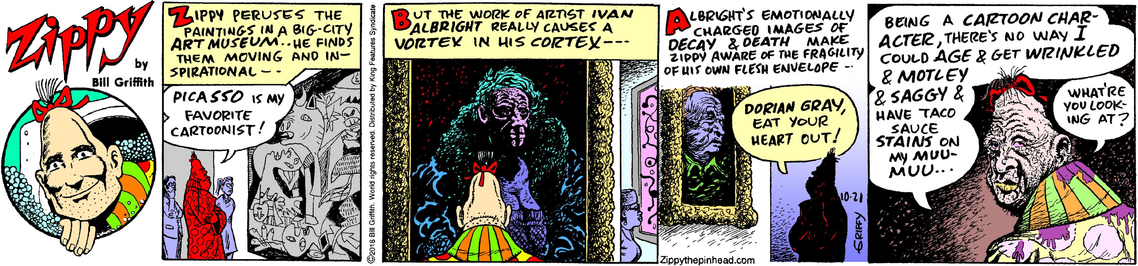 Graphic design OCR: ZIPPY PERUSES THE PAINTINGS IN A BIG-CITY ART MUSEUM..HE FINDS THEM MOVING AND IN- SPIRATIONAL - UT THE WORK OF ARTST IVAN PALBRIGHT REALLY CAUSES A VORTEK IN HIS CORTEX--- LBRIGHT'S EMOTIONALLY CHARGED IMAGES OF DECAY & DEATH MAKE ZIPPY AWARE OF THE FRAGILITY COULD AGE & GET WRINKLED OF HIS OWN FLESH ENVELOPE - BEING A CARTOON CHAR- ACTERTHERE'S NO WAY I Bill Griffith & MOTLEY & SAGGY & HAVE TACO SAUCE STAINS ON PICA SSO IS MY DORIAN GRAYEAT YOUR HEART OUT! WHAT'RE yoU LOOK- ING AT? FAVORITE CARTOONIST ! My MUU- MU... 10-21 [Zippythepinhead.com ZIPPY PERUSES THE PAINTINGS IN A BIG-CITY ART MUSEUM..HE FINDS THEM MOVING AND IN- SPIRATIONAL - UT THE WORK OF ARTST IVAN PALBRIGHT REALLY CAUSES A VORTEK IN HIS CORTEX--- LBRIGHT'S EMOTIONALLY CHARGED IMAGES OF DECAY & DEATH MAKE ZIPPY AWARE OF THE FRAGILITY COULD AGE & GET WRINKLED OF HIS OWN FLESH ENVELOPE - BEING A CARTOON CHAR- ACTERTHERE'S NO WAY I Bill Griffith & MOTLEY & SAGGY & HAVE TACO SAUCE STAINS ON PICA SSO IS MY DORIAN GRAYEAT YOUR HEART OUT! WHAT'RE yoU LOOK- ING AT? FAVORITE CARTOONIST ! My MUU- MU... 10-21 [Zippythepinhead.com