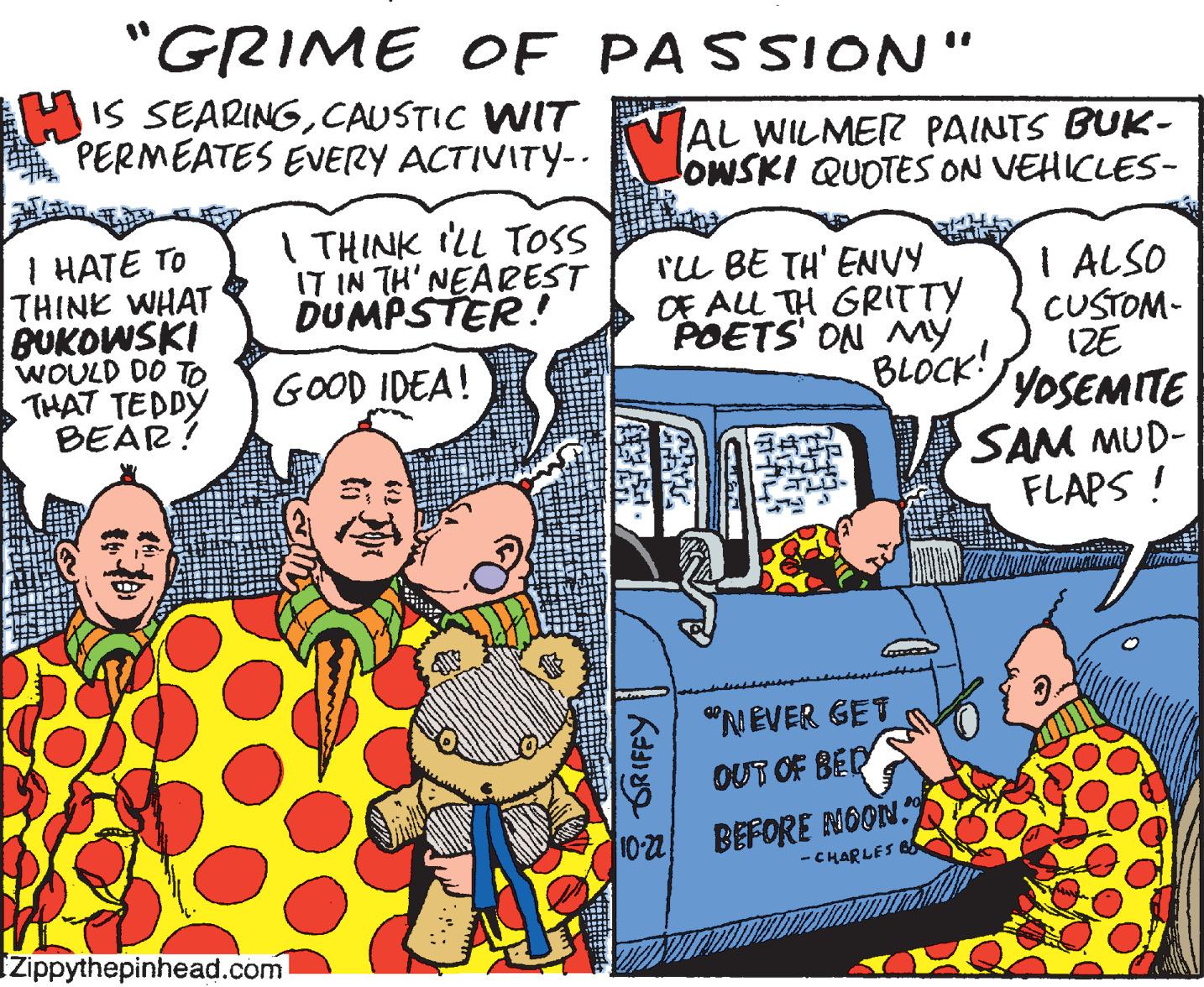Mode of transport OCR: "GRIME OE PASSION" HIS SEARINGCAUSTIC WIT PERMEATES EVERY ACTIVITY-- AL WILMER PAINTS BUK- OWSKI QUOTES ON VEHICLES- I THINK ILL TOss IT IN TH'NEAREST DUMPSTER! I HATE TO THINK WHAT BUKOWSKI WOULD DO TO THAT TEDDY BEAR? Iu BE TH' ENVY OE ALL TH GRITTY POETS' ON My BLOCK! I ALSO CUSTOM- (ZE YOSEMITE SAM MUD- FLAPS ! GOOD IDEA! "NEVER GET OUT OF BER 10-22 BEFORE NOON." - CHARLES B Izippythepinhead.com GRIFFY "GRIME OE PASSION" HIS SEARINGCAUSTIC WIT PERMEATES EVERY ACTIVITY-- AL WILMER PAINTS BUK- OWSKI QUOTES ON VEHICLES- I THINK ILL TOss IT IN TH'NEAREST DUMPSTER! I HATE TO THINK WHAT BUKOWSKI WOULD DO TO THAT TEDDY BEAR? Iu BE TH' ENVY OE ALL TH GRITTY POETS' ON My BLOCK! I ALSO CUSTOM- (ZE YOSEMITE SAM MUD- FLAPS ! GOOD IDEA! "NEVER GET OUT OF BER 10-22 BEFORE NOON." - CHARLES B Izippythepinhead.com GRIFFY