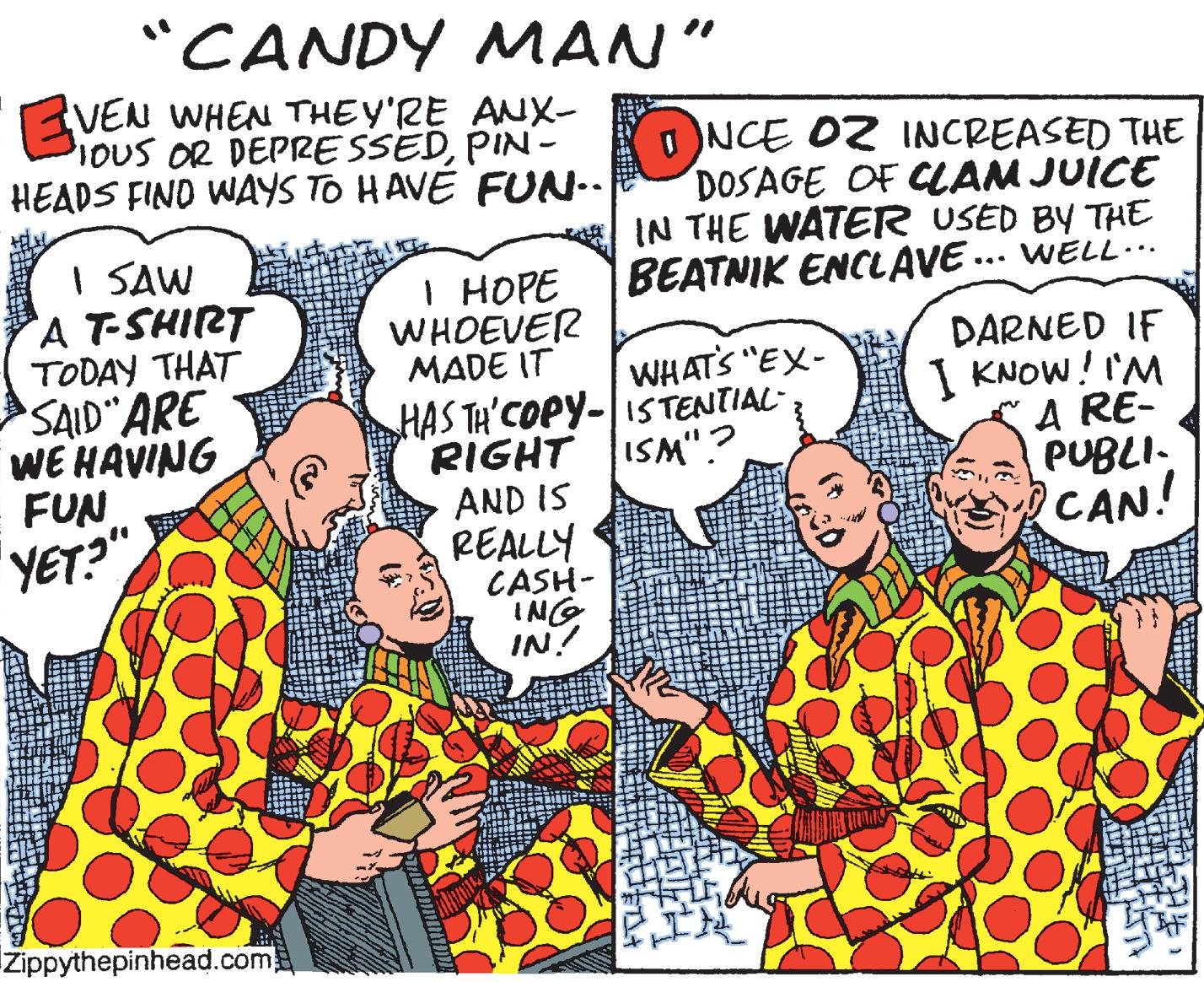 Sharing OCR: "CANDY MAN" VEN WHEN THEY'RE ANX- IOUS OR DEPRESSEDPIN - HEADS FIND WAYS TO HAVE FUN.. ONCE O2 INCREASED THE DOSAGE OF CLAM JUICE IN THE WATER USED BY THE BEATNIK ENCLAVE ... WELL-.. I SAW A T-SHIRT TODAY THAT SAID ARE WE HAVING FUN YET?" I HOPE WHOEVER MADE IT DARNED IF I KNOW! I'M A RE- PUBLI. CAN! WHAT'S "EX- HAS TH'COPY-IS TENTIAL- RIGHT ISM".? AND IS REALLY CASH- ING IN! IZippythepinhead.com ? "CANDY MAN" VEN WHEN THEY'RE ANX- IOUS OR DEPRESSEDPIN - HEADS FIND WAYS TO HAVE FUN.. ONCE O2 INCREASED THE DOSAGE OF CLAM JUICE IN THE WATER USED BY THE BEATNIK ENCLAVE ... WELL-.. I SAW A T-SHIRT TODAY THAT SAID ARE WE HAVING FUN YET?" I HOPE WHOEVER MADE IT DARNED IF I KNOW! I'M A RE- PUBLI. CAN! WHAT'S "EX- HAS TH'COPY-IS TENTIAL- RIGHT ISM".? AND IS REALLY CASH- ING IN! IZippythepinhead.com ?