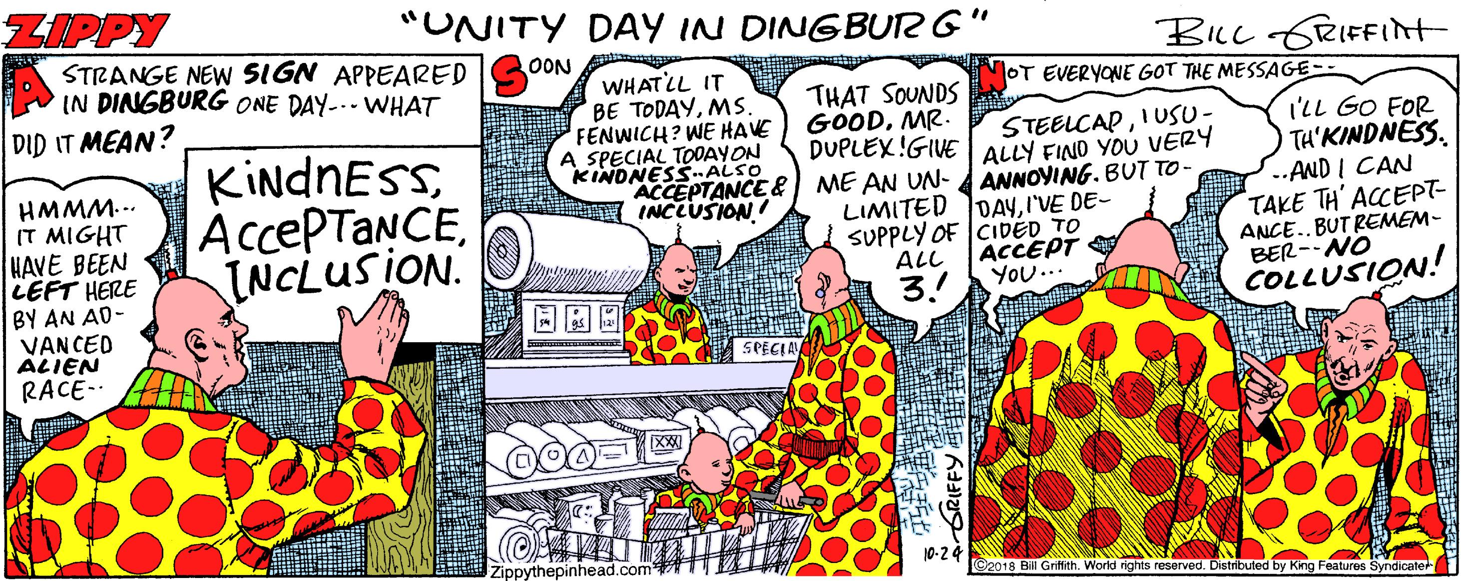 Parallel OCR: ZIPPY "UNITY DAY IN DINGBUTR G BLc GRIFFIrt STRANGE NEW SIGN APPEARED IN DINGBURG ONE DAY--- WHAT DID IT MEAN? OON WHATLL IT BE TODAYMS. FENWICH? WE HAVE A SPECIAL TOOAYON KINDNESS-ALSO ACCEPTANCE & INCLUSION! OT EVERYONE GOT THE MESSAGE- HMMM... IT MIGHT HAVE BEEN LEFT HERE BY AN AD- VANCED ALIEN RACE- KIndnESSINCLUSION. THAT SOUNDS GOODMR. DUPLEX!GIVE ME AN UN- LIMITED JDAYI'VE DE- SUPPLY OF CiDED TO STEELCAPIUSU- ALLY FIND YOU VERY ANNOYING. BUT TO- I'LL GO FOR TH'KINDNESS. ..AND I CAN TAKE TH' ACCEPT- ANCE..BUT REMEM- BER--NO COLLUSION! ACCEPT YOU.. ALL 3.! SPECIA Zippythepinhead.com 10-24 ©2018 Bill Griffith. World rights reserved. Distributed by King Features Syndicater GRIFFY ZIPPY "UNITY DAY IN DINGBUTR G BLc GRIFFIrt STRANGE NEW SIGN APPEARED IN DINGBURG ONE DAY--- WHAT DID IT MEAN? OON WHATLL IT BE TODAYMS. FENWICH? WE HAVE A SPECIAL TOOAYON KINDNESS-ALSO ACCEPTANCE & INCLUSION! OT EVERYONE GOT THE MESSAGE- HMMM... IT MIGHT HAVE BEEN LEFT HERE BY AN AD- VANCED ALIEN RACE- KIndnESSINCLUSION. THAT SOUNDS GOODMR. DUPLEX!GIVE ME AN UN- LIMITED JDAYI'VE DE- SUPPLY OF CiDED TO STEELCAPIUSU- ALLY FIND YOU VERY ANNOYING. BUT TO- I'LL GO FOR TH'KINDNESS. ..AND I CAN TAKE TH' ACCEPT- ANCE..BUT REMEM- BER--NO COLLUSION! ACCEPT YOU.. ALL 3.! SPECIA Zippythepinhead.com 10-24 ©2018 Bill Griffith. World rights reserved. Distributed by King Features Syndicater GRIFFY
