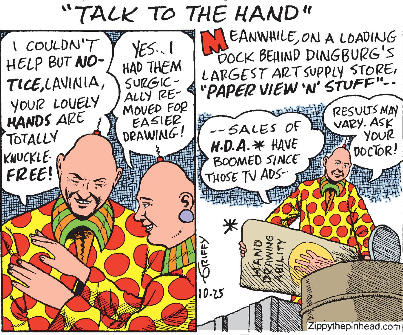 Handwriting OCR: "TALK TO THE HAND" MEANWHILEON A LOADING DOCK BEHIND DINGBURG'S LARGEST ART SUPPLY STORE| "PAPER VIEW 'N' STUFF"-. I COULDN'T HELP BUT NO- YES..I HAD THEM TICE SURGIC- ALLY RE- MOVED FOR EASIER DRAWING! YOUR LOUELY HANDS ARE TOTALLY KNUCKLE- FREE! -- SALES Of H.D.A.* HAVE BOOMED SINCE RESUUS MAY VARY. ASK YOUR DOCTOR! THOSE TV ADS- 10-25 Zippythepinhead.com GRIFFY HAND DRAWING "TALK TO THE HAND" MEANWHILEON A LOADING DOCK BEHIND DINGBURG'S LARGEST ART SUPPLY STORE| "PAPER VIEW 'N' STUFF"-. I COULDN'T HELP BUT NO- YES..I HAD THEM TICESURGIC- ALLY RE- MOVED FOR EASIER DRAWING! YOUR LOUELY HANDS ARE TOTALLY KNUCKLE- FREE! -- SALES Of H.D.A.* HAVE BOOMED SINCE RESUUS MAY VARY. ASK YOUR DOCTOR! THOSE TV ADS- 10-25 Zippythepinhead.com GRIFFY HAND DRAWING