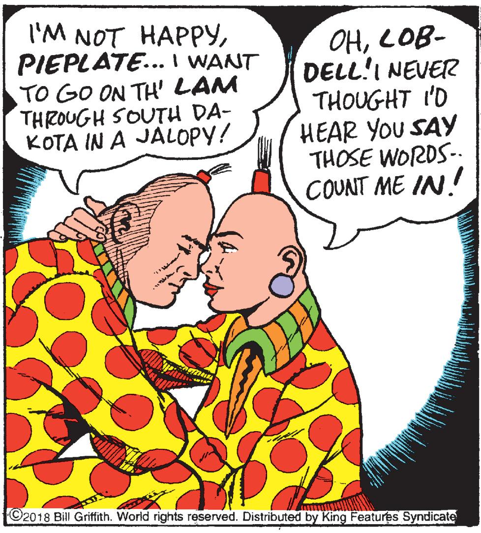 Publication OCR: 'M NOT HAP??PIEPLATE... I WANT TO GO ON TH' LAM THROUGH SOUTH DA- ???? IN A JAL???/ OHLOB- DELL!I NEVER THOUGHT I'D HEAR YOU SAY THOSE WORDS-. COUNT ME IN! ©2018 Bill Griffith. World rights reserved. Distributed by King Features Syndicate 'M NOT HAP??PIEPLATE... I WANT TO GO ON TH' LAM THROUGH SOUTH DA- ???? IN A JAL???/ OHLOB- DELL!I NEVER THOUGHT I'D HEAR YOU SAY THOSE WORDS-. COUNT ME IN! ©2018 Bill Griffith. World rights reserved. Distributed by King Features Syndicate