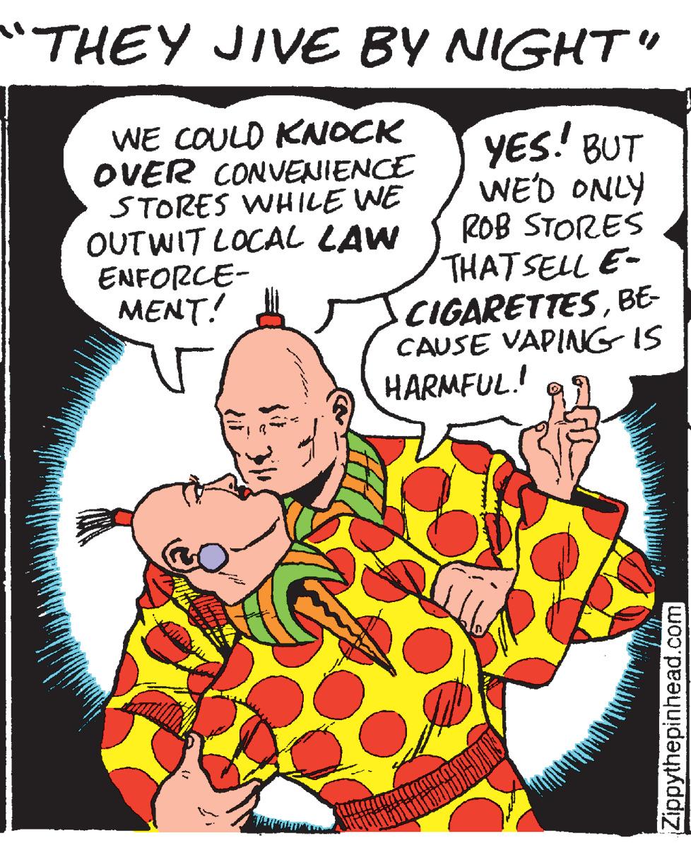 Drawing OCR: "THEY JIVE BY NIGHT" WE COULD KNOCK OVER CONVENIENCE STORES WHILE WE OUTWIT LOCAL LAW ENFORCE- MENT! YES! BUT WE'D ONLY ROB STORES THATSELL E- CIGARETTESBE- CAUSE VAPINNG IS HARMFUL! Zippythepinhead.com "THEY JIVE BY NIGHT" WE COULD KNOCK OVER CONVENIENCE STORES WHILE WE OUTWIT LOCAL LAW ENFORCE- MENT! YES! BUT WE'D ONLY ROB STORES THATSELL E- CIGARETTESBE- CAUSE VAPINNG IS HARMFUL! Zippythepinhead.com
