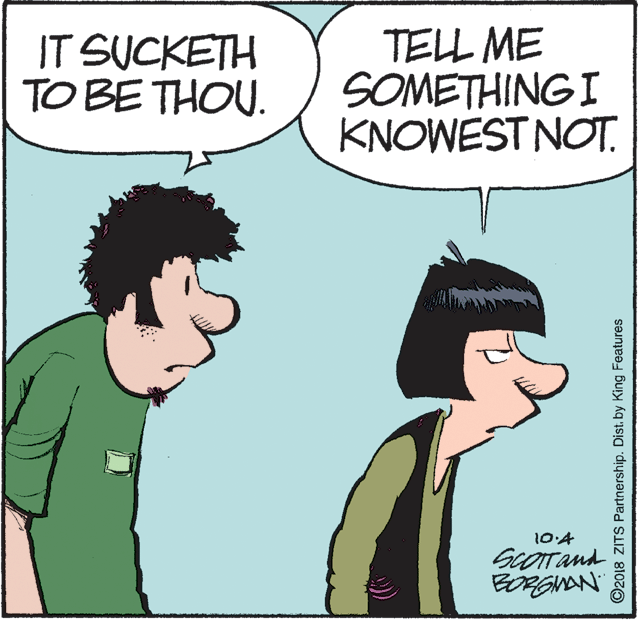Organism OCR: IT SUCKETH TO BE THOU. TELL ME SOMETHING I KNOWEST NOT. 10:4 ScOTand BORGNAN ©2018 ZITS Partnership. Dist. by King Features IT SUCKETH TO BE THOU. TELL ME SOMETHING I KNOWEST NOT. 10:4 ScOTand BORGNAN ©2018 ZITS Partnership. Dist. by King Features