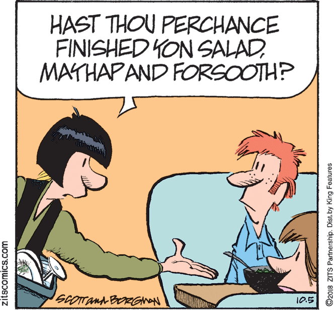 Organism OCR: HAST THOU PERCHANCE FINISHED YON SALADMATHAPAND FORSOOTH? 10.5 zitscomics.com ©2018 ZITS Partnership. Dist. by King Features HAST THOU PERCHANCE FINISHED YON SALADMATHAPAND FORSOOTH? 10.5 zitscomics.com ©2018 ZITS Partnership. Dist. by King Features