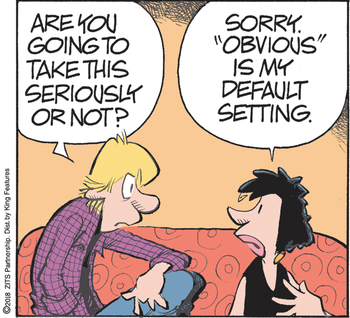 Conversation OCR: ARE KOU GOING TO TAKE THIS SERIOUSY OR NOT? SORRY. "OBVIOUS" IS MY DEFAULT SETTING. ©2018 ZITS Partnership. Dist. by King Features ARE KOU GOING TO TAKE THIS SERIOUSY OR NOT? SORRY. "OBVIOUS" IS MY DEFAULT SETTING. ©2018 ZITS Partnership. Dist. by King Features