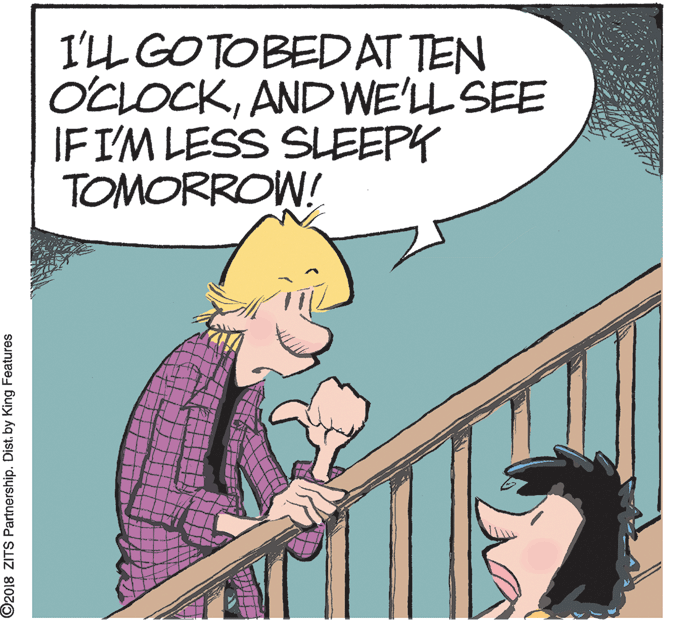Pleased OCR: I'LL GOTOBEDAT TEN OCLOCKAND WE'LL SEE IFI'M LESS SLEEPY TOMORROW! ©2018 ZITS Partnership. Dist. by King Features I'LL GOTOBEDAT TEN OCLOCKAND WE'LL SEE IFI'M LESS SLEEPY TOMORROW! ©2018 ZITS Partnership. Dist. by King Features