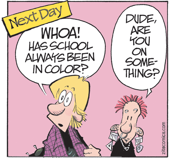 Happy OCR: Next Day WHOA! HAS SCHOOL ALWAYS BEEN IN COLOR? DUDEARE YOU ON SOME- THING? zitscomics.com Next Day WHOA! HAS SCHOOL ALWAYS BEEN IN COLOR? DUDEARE YOU ON SOME- THING? zitscomics.com