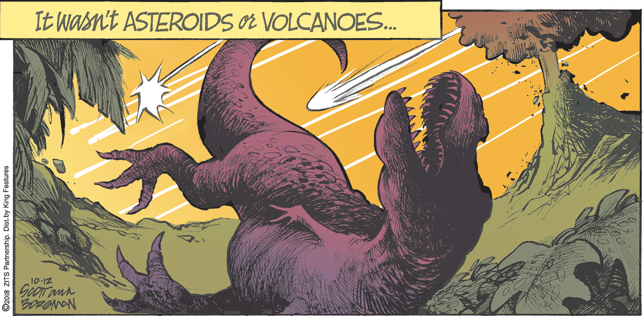 Drawing OCR: It wasn't ASTEROIDS O VOLCANOES. 10-1Z GOOT ann BORONAN ©2018 ZITS Partnership. Dist. by King Foatures It wasn't ASTEROIDS O VOLCANOES. 10-1Z GOOT ann BORONAN ©2018 ZITS Partnership. Dist. by King Foatures