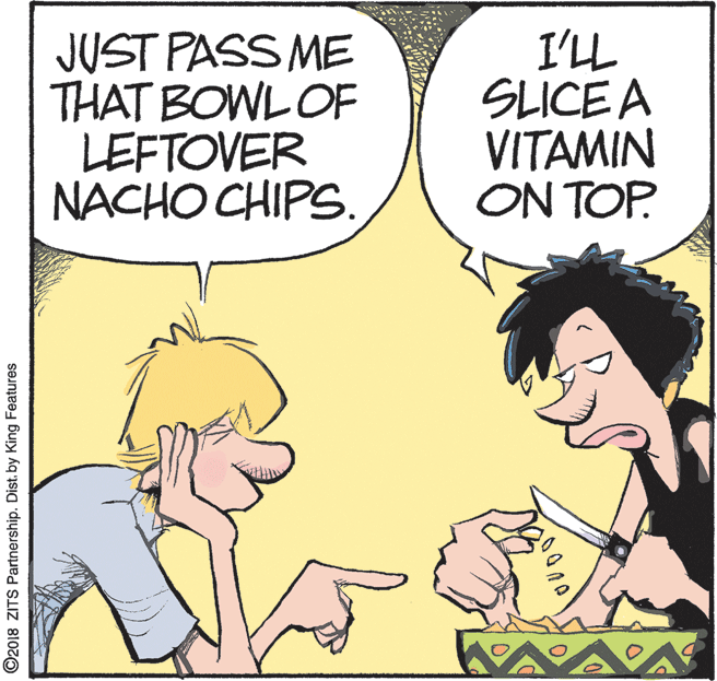 Animation OCR: JUST PASS ME THAT BOWL OF LEFTOVER NACHO CHIPS. I'LL SLICE A VITAMIN ON TOP. ©2018 ZITS Partnership. Distby King Features JUST PASS ME THAT BOWL OF LEFTOVER NACHO CHIPS. I'LL SLICE A VITAMIN ON TOP. ©2018 ZITS Partnership. Distby King Features