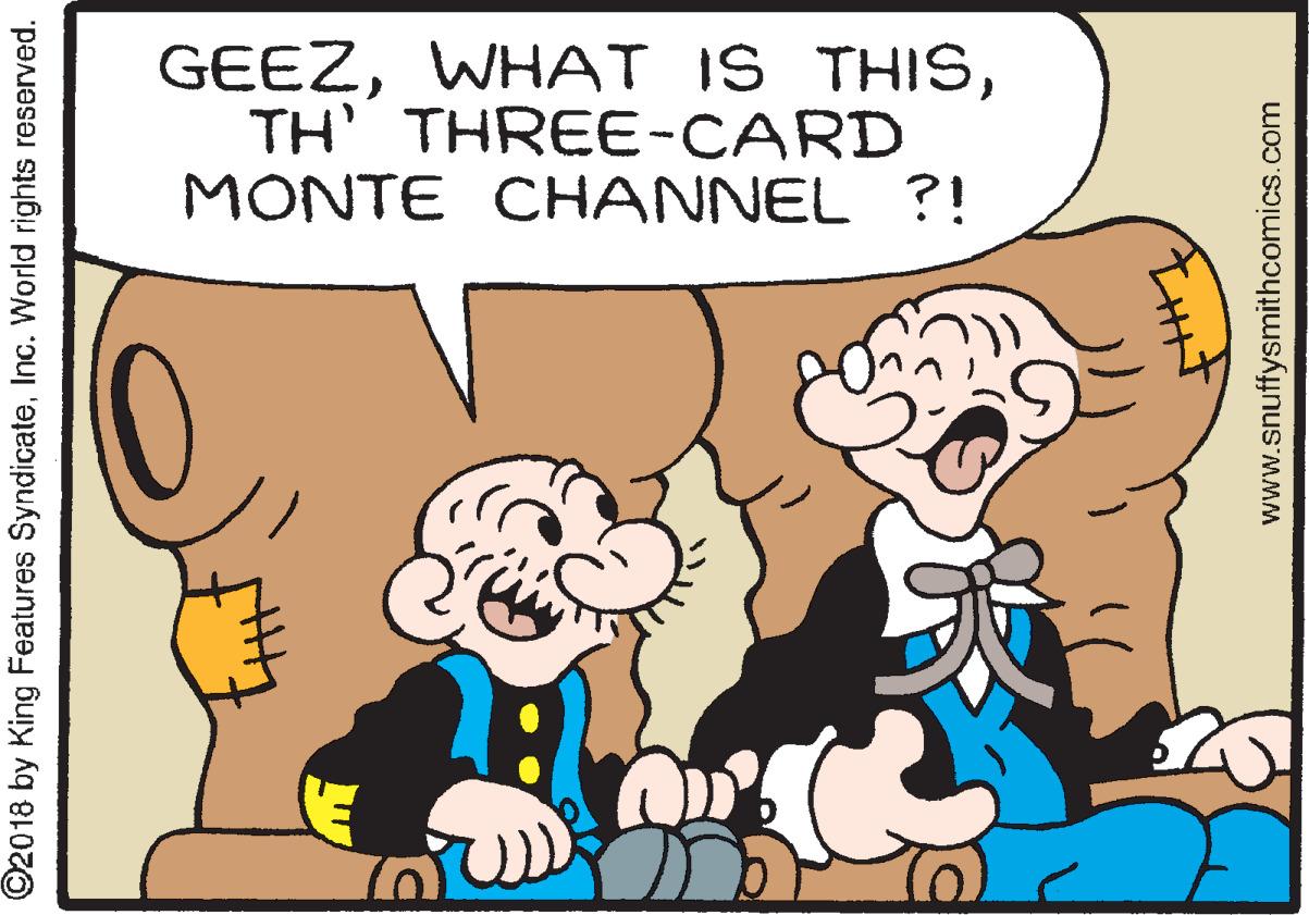 Mammal OCR: GEEZTH' THREE-CARD MONTE CHANNEL ?! ©2018 by King Features SyndicateInc. World rights reserved. www.snuffysmithcomics.com GEEZWHAT IS THISTH' THREE-CARD MONTE CHANNEL ?! ©2018 by King Features SyndicateInc. World rights reserved. www.snuffysmithcomics.com