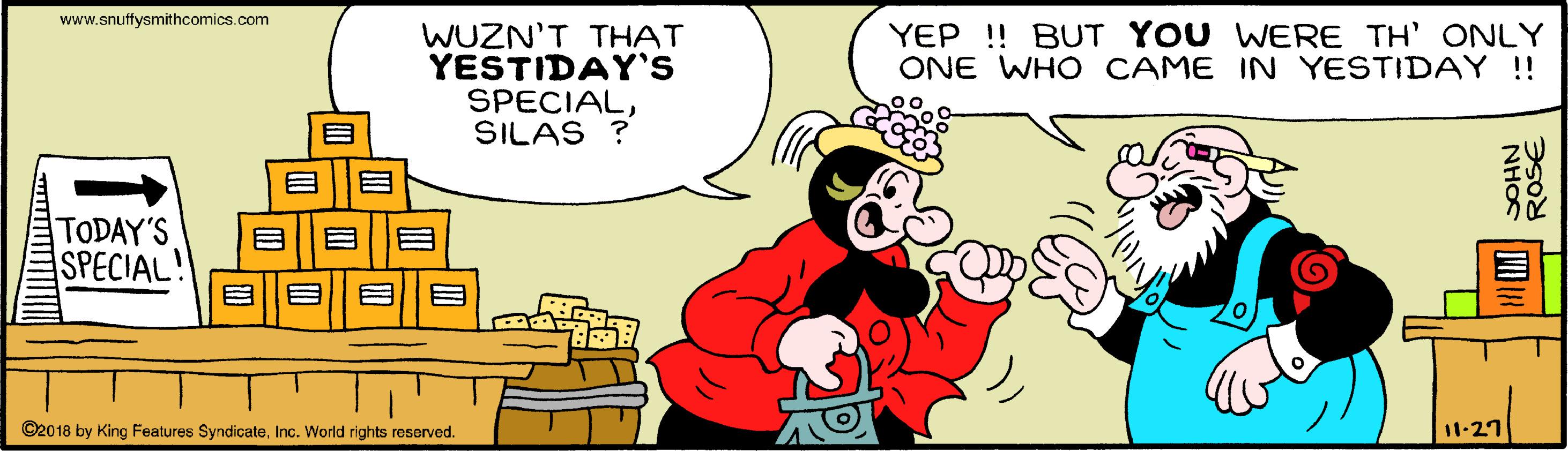 People OCR: www.snuffysmithcomics.com YEP! BUT YOU WERE TH' ONLY ONE WHO CAME IN YESTIDAY !! WUZN'T THAT YESTIDAY'S SPECIALSILAS ? TODAY'S SPECIAL! ©2018 by King Features SyndicateInc. World rights reserved. 11-27 NHOS ROs€ www.snuffysmithcomics.com YEP! BUT YOU WERE TH' ONLY ONE WHO CAME IN YESTIDAY !! WUZN'T THAT YESTIDAY'S SPECIALSILAS ? TODAY'S SPECIAL! ©2018 by King Features SyndicateInc. World rights reserved. 11-27 NHOS ROs€