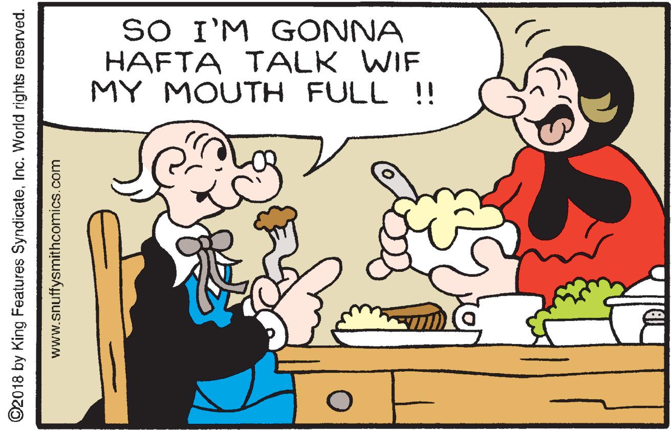 Rectangle OCR: SO I'M GONNA HAFTA TALK WIF MY MOUTH FULL !! ©2018 by King Features SyndicateInc. World rights reserved. www.snuffysmithcomics.com SO I'M GONNA HAFTA TALK WIF MY MOUTH FULL !! ©2018 by King Features SyndicateInc. World rights reserved. www.snuffysmithcomics.com