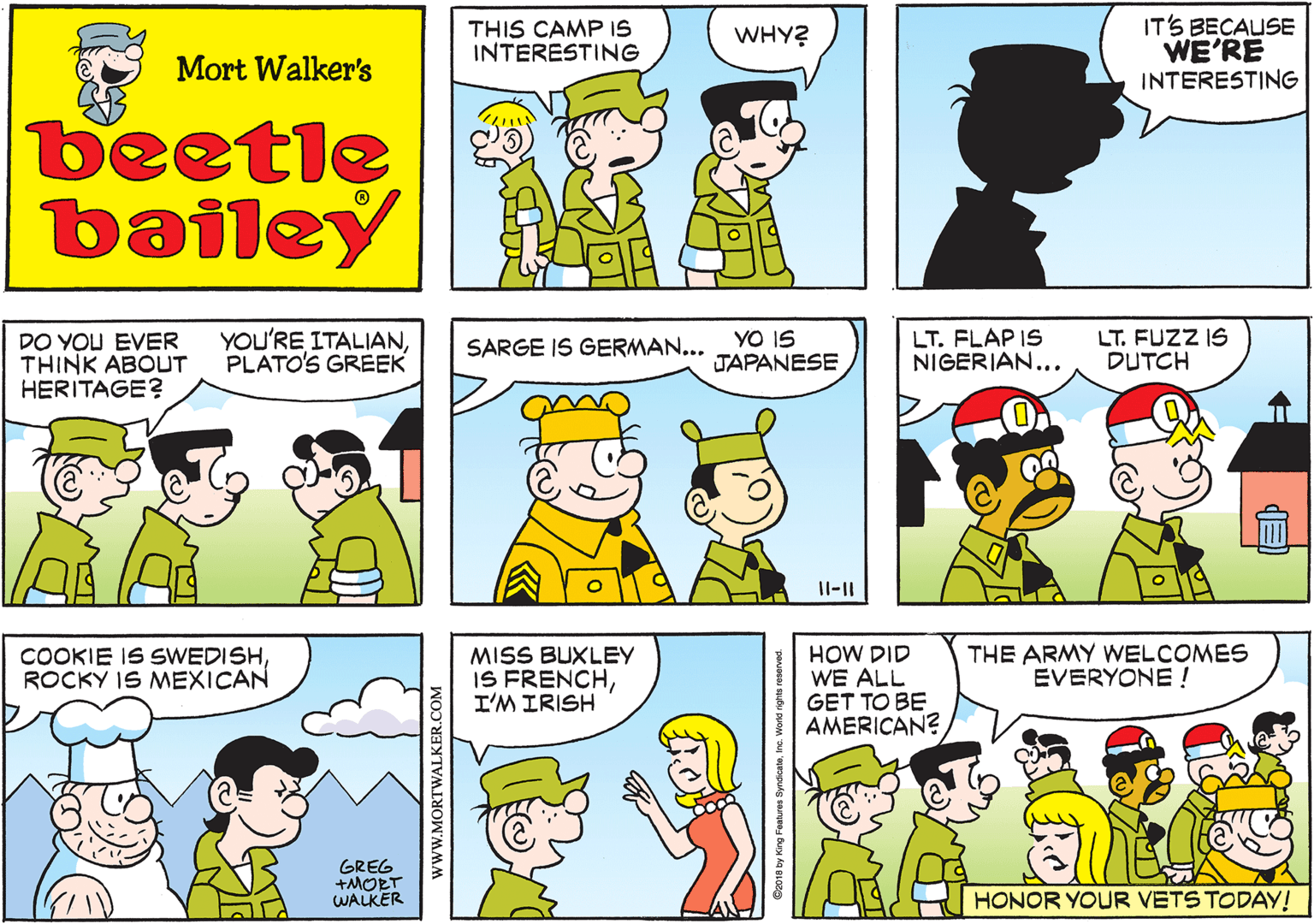 Fictional character OCR: THIS CAMP IS INTERESTING WHY? Mort Walker's beetle bailey DO YOU EVER THINK ABOUT HERITAGE? YOU'RE ITALIANPLATO'S GREEK YO IS JAPANESE SARGE IS GERMAN... Il-11 LT. FLAP IS NIGERIAN... LT. FUZZ IS DUTCH COOKIE IS SWEDISHROCKY IS MEXICAN GREG +MORT WALKER MISS BUXLEY IS FRENCHI'M IRISH HOW DID WE ALL GET TO BE AMERICAN? THE ARMY WELCOMES EVERYONE ! HONOR YOUR VETS TODAY! ©2018 by King Features www.MORTWALKER.COM THIS CAMP IS INTERESTING WHY? Mort Walker's beetle bailey DO YOU EVER THINK ABOUT HERITAGE? YOU'RE ITALIANPLATO'S GREEK YO IS JAPANESE SARGE IS GERMAN... Il-11 LT. FLAP IS NIGERIAN... LT. FUZZ IS DUTCH COOKIE IS SWEDISHROCKY IS MEXICAN GREG +MORT WALKER MISS BUXLEY IS FRENCHI'M IRISH HOW DID WE ALL GET TO BE AMERICAN? THE ARMY WELCOMES EVERYONE ! HONOR YOUR VETS TODAY! ©2018 by King Features www.MORTWALKER.COM