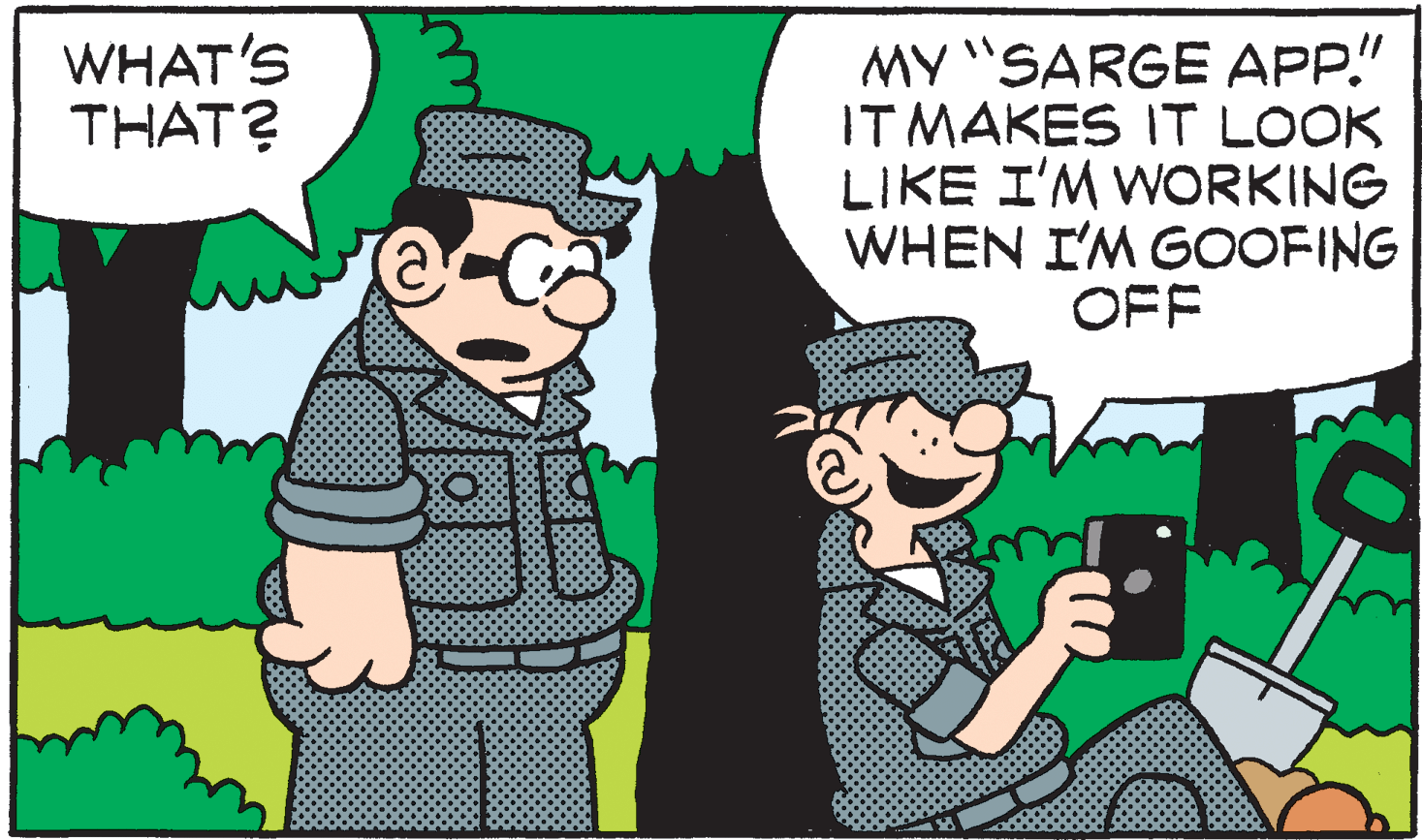 Fictional character OCR: MY "SARGE APP." IT MAKES IT LOOK LIKE I'M WORKING WHEN I'M GOOFING OFF WHAT'S THAT? MY "SARGE APP." IT MAKES IT LOOK LIKE I'M WORKING WHEN I'M GOOFING OFF WHAT'S THAT?
