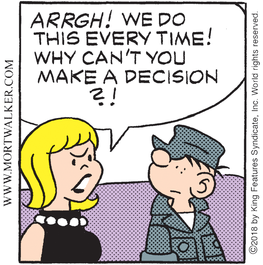 Cartoon OCR: ARRGH! WE DO THIS EVERY TIME! WHY CAN'T YOU MAKE A DECISION ?! WWW.MORTWALKER.COM ©2018 by King Features SyndicateInc. World rights reserved. ARRGH! WE DO THIS EVERY TIME! WHY CAN'T YOU MAKE A DECISION ?! WWW.MORTWALKER.COM ©2018 by King Features SyndicateInc. World rights reserved.