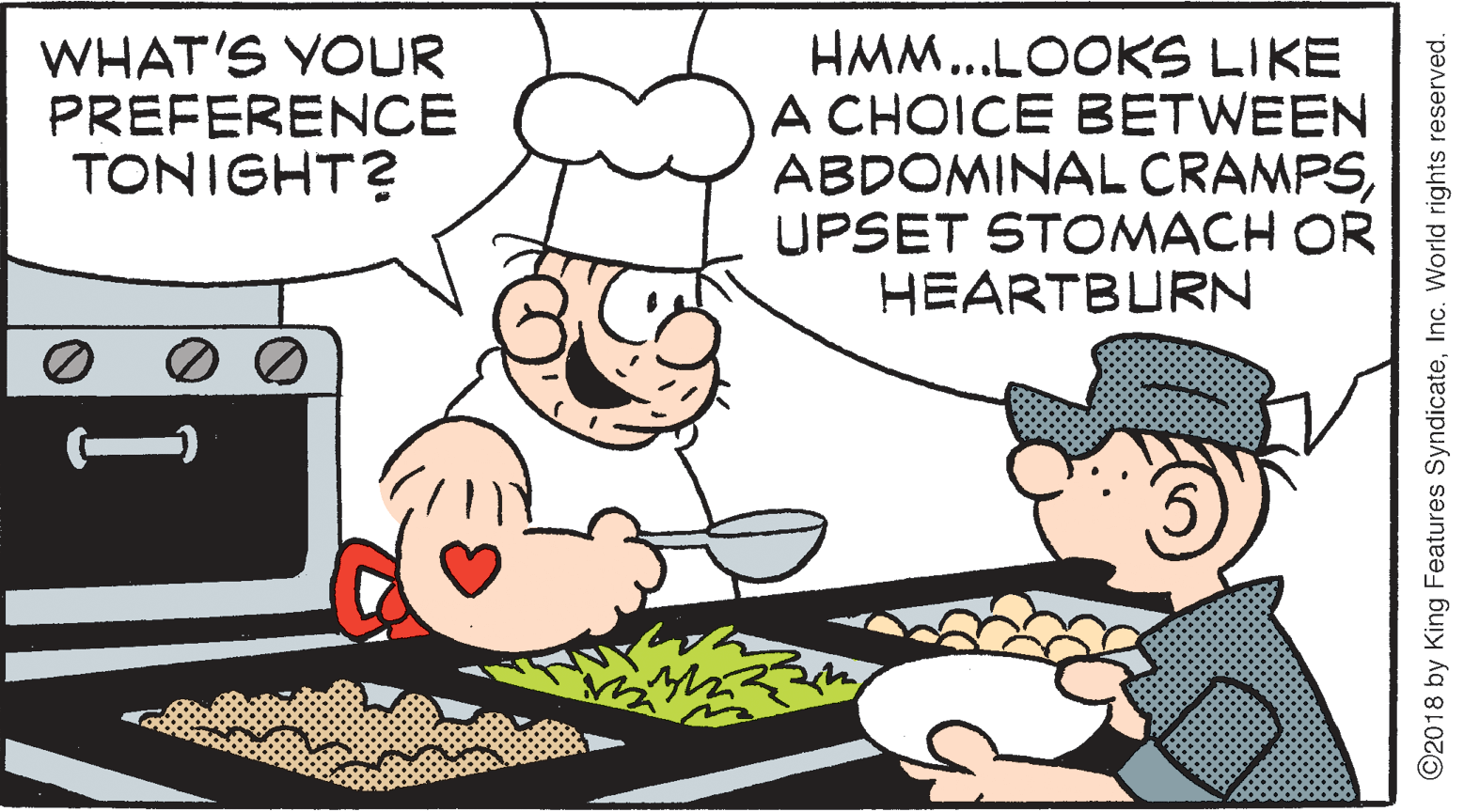 Art OCR: WHAT'S YOUR PREFERENCE TONIGHT? HMM...LOOKS LIKE A CHOICE BETWEEN ABDOMINAL CRAMPSUPSET STOMACH OR HEARTBURN ©2018 by King Features SyndicateInc. World rights reserved. WHAT'S YOUR PREFERENCE TONIGHT? HMM...LOOKS LIKE A CHOICE BETWEEN ABDOMINAL CRAMPSUPSET STOMACH OR HEARTBURN ©2018 by King Features SyndicateInc. World rights reserved.