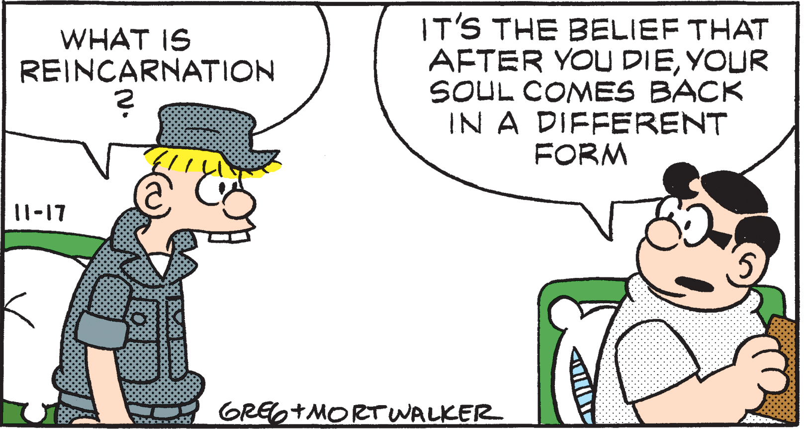 Font OCR: IT'S THE BELIEF THAT AFTER YOU DIEYOUR SOUL COMES BACK IN A DIFFERENT FORM WHAT IS REINCARNATION 11-17 GREG+MORT WALKER IT'S THE BELIEF THAT AFTER YOU DIEYOUR SOUL COMES BACK IN A DIFFERENT FORM WHAT IS REINCARNATION 11-17 GREG+MORT WALKER